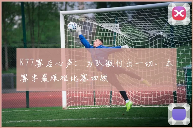 K77赛后心声：为队徽付出一切，本赛季最艰难比赛回顾
