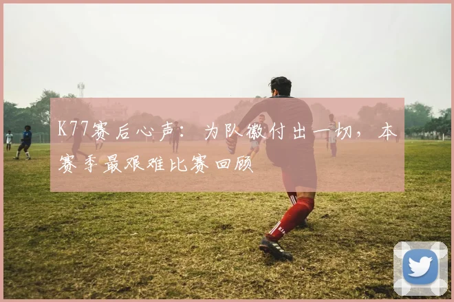 K77赛后心声:为队徽付出一切,本赛季最艰难比赛回顾