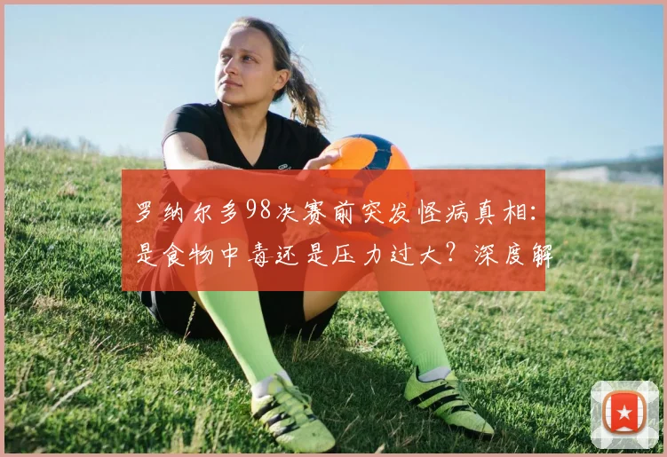 罗纳尔多98决赛前突发怪病真相：是食物中毒还是压力过大？深度解析事件始末