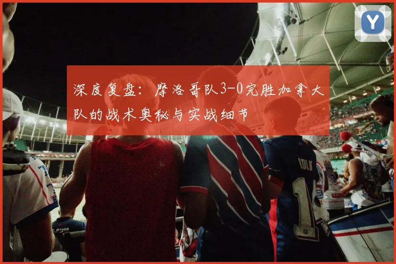 深度复盘:摩洛哥队3-0完胜加拿大队的战术奥秘与实战细节