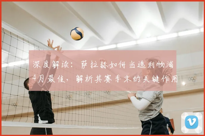 深度解读：萨拉赫如何当选利物浦4月最佳，解析其赛季末的关键作用与球队评选机制