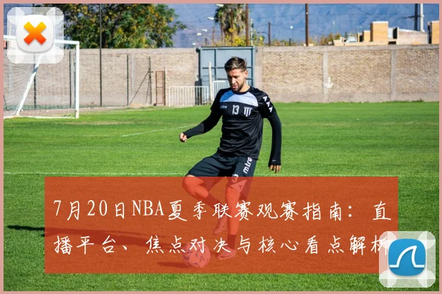 7月20日NBA夏季联赛观赛指南：直播平台、焦点对决与核心看点解析