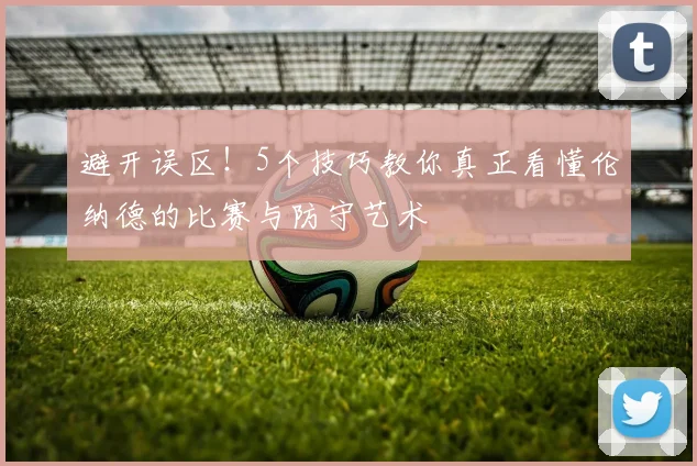 避开误区!5个技巧教你真正看懂伦纳德的比赛与防守艺术